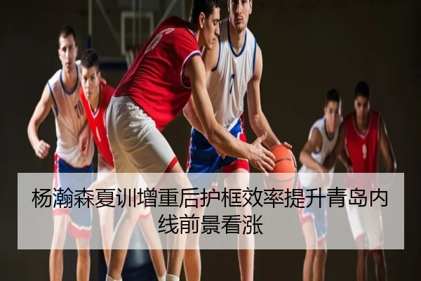 杨瀚森夏训增重后护框效率提升青岛内线前景看涨