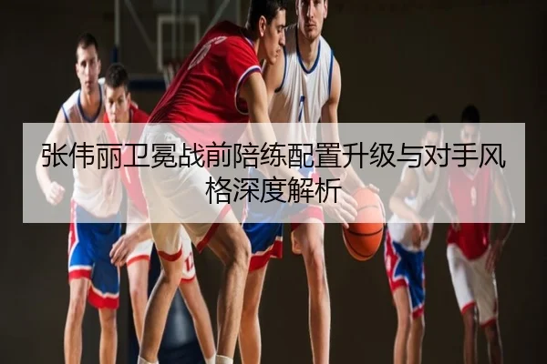 张伟丽卫冕战前陪练配置升级与对手风格深度解析